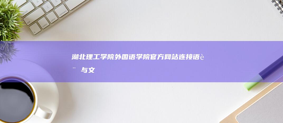 湖北理工学院外国语学院官方网站：连接语言与文明的沟通之桥